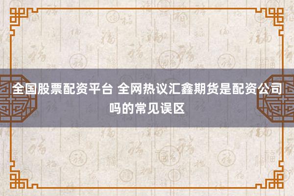全国股票配资平台 全网热议汇鑫期货是配资公司吗的常见误区