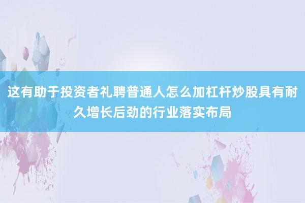 这有助于投资者礼聘普通人怎么加杠杆炒股具有耐久增长后劲的行业落实布局
