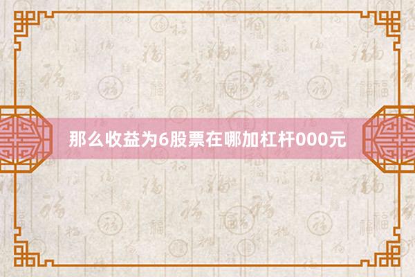 那么收益为6股票在哪加杠杆000元