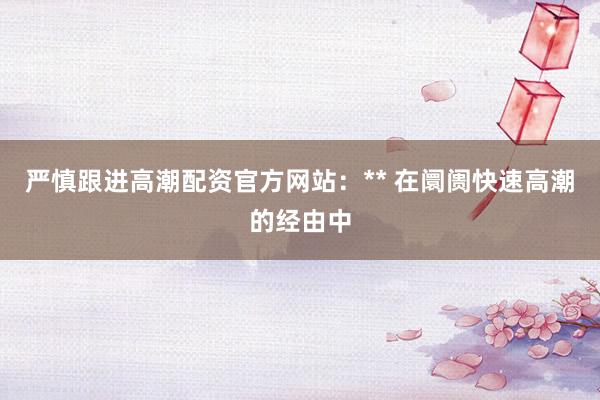 严慎跟进高潮配资官方网站:** 在阛阓快速高潮的经由中