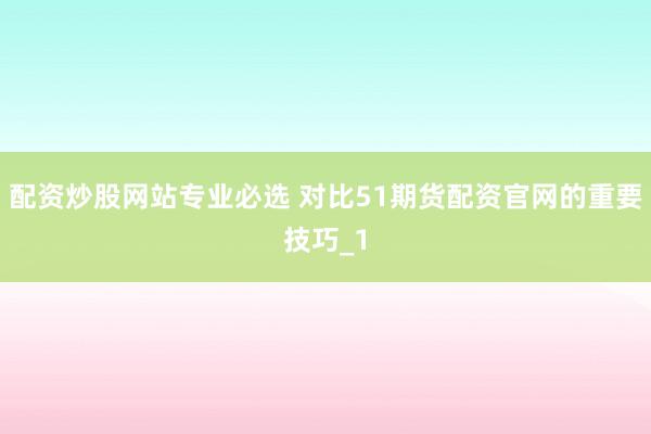 配资炒股网站专业必选 对比51期货配资官网的重要技巧_1