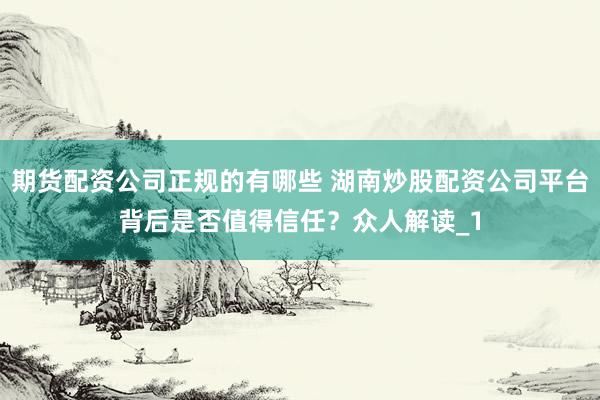 期货配资公司正规的有哪些 湖南炒股配资公司平台背后是否值得信任?众人解读_1