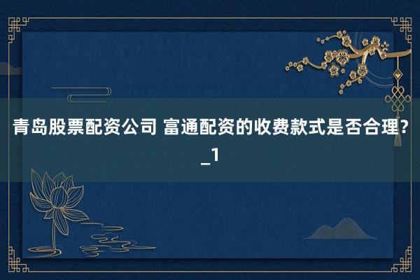 青岛股票配资公司 富通配资的收费款式是否合理?_1