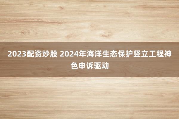 2023配资炒股 2024年海洋生态保护竖立工程神色申诉驱动