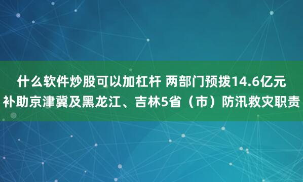 什么软件炒股可以加杠杆 两部门预拨14.6亿元补助京津冀及黑龙江、吉林5省（市）防汛救灾职责