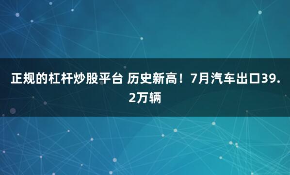 正规的杠杆炒股平台 历史新高!7月汽车出口39.2万辆
