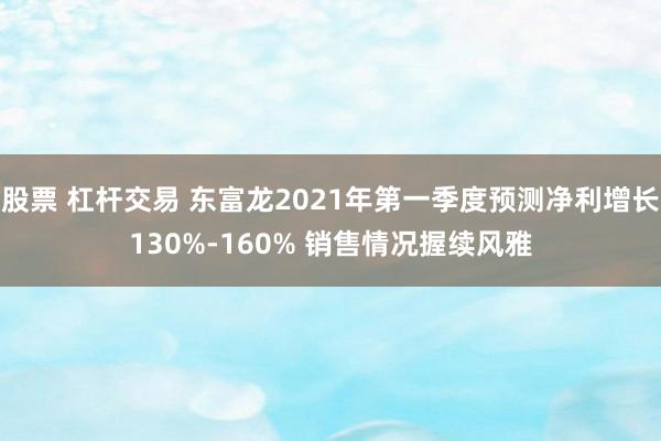 股票 杠杆交易 东富龙2021年第一季度预测净利增长130%-160% 销售情况握续风雅