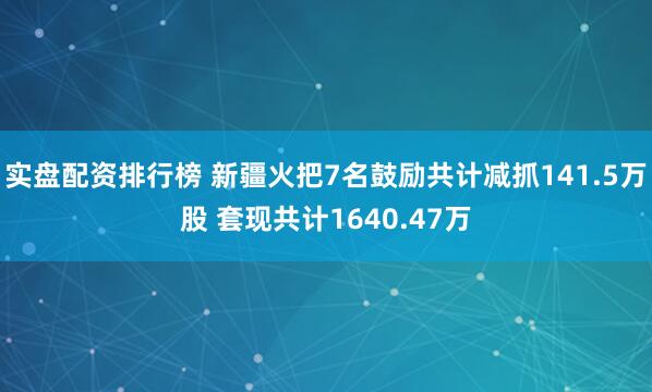 实盘配资排行榜 新疆火把7名鼓励共计减抓141.5万股 套现共计1640.47万