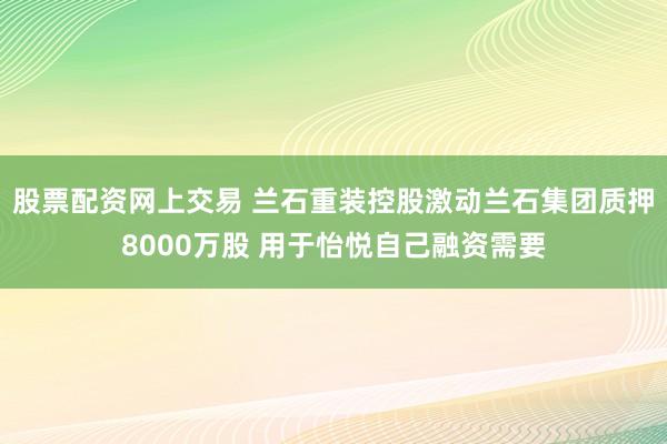 股票配资网上交易 兰石重装控股激动兰石集团质押8000万股 用于怡悦自己融资需要