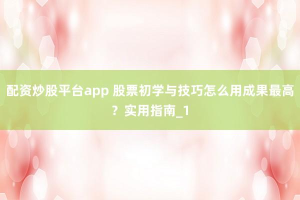 配资炒股平台app 股票初学与技巧怎么用成果最高？实用指南_1