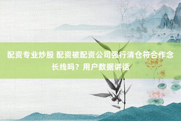 配资专业炒股 配资被配资公司强行清仓符合作念长线吗?用户数据讲话