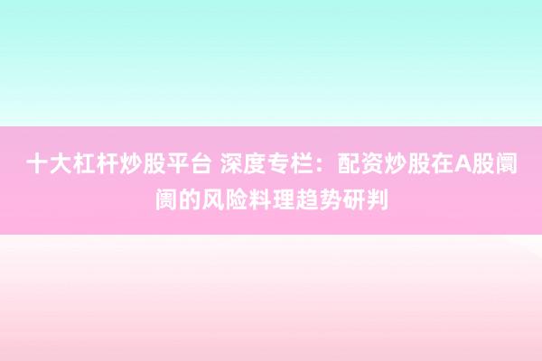 十大杠杆炒股平台 深度专栏：配资炒股在A股阛阓的风险料理趋势研判