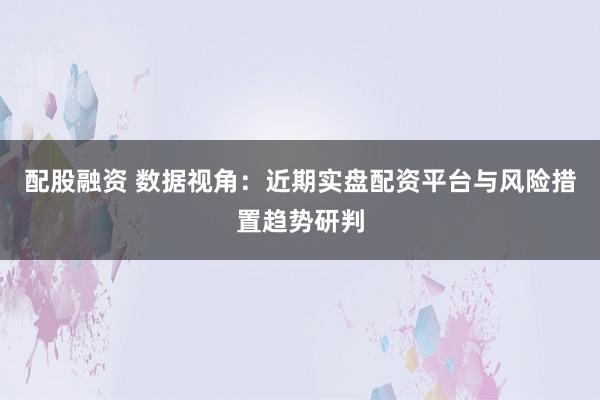 配股融资 数据视角:近期实盘配资平台与风险措置趋势研判