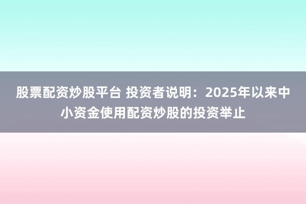 股票配资炒股平台 投资者说明：2025年以来中小资金使用配资炒股的投资举止