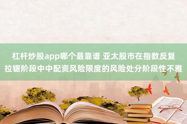 杠杆炒股app哪个最靠谱 亚太股市在指数反复拉锯阶段中中配资风险限度的风险处分阶段性不雅