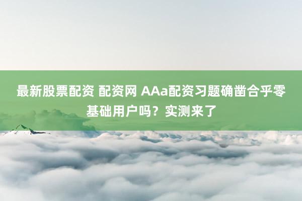 最新股票配资 配资网 AAa配资习题确凿合乎零基础用户吗？实测来了